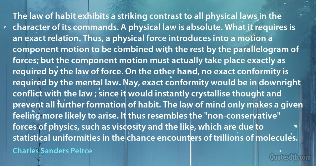 The law of habit exhibits a striking contrast to all physical laws in the character of its commands. A physical law is absolute. What it requires is an exact relation. Thus, a physical force introduces into a motion a component motion to be combined with the rest by the parallelogram of forces; but the component motion must actually take place exactly as required by the law of force. On the other hand, no exact conformity is required by the mental law. Nay, exact conformity would be in downright conflict with the law ; since it would instantly crystallise thought and prevent all further formation of habit. The law of mind only makes a given feeling more likely to arise. It thus resembles the "non-conservative" forces of physics, such as viscosity and the like, which are due to statistical uniformities in the chance encounters of trillions of molecules. (Charles Sanders Peirce)