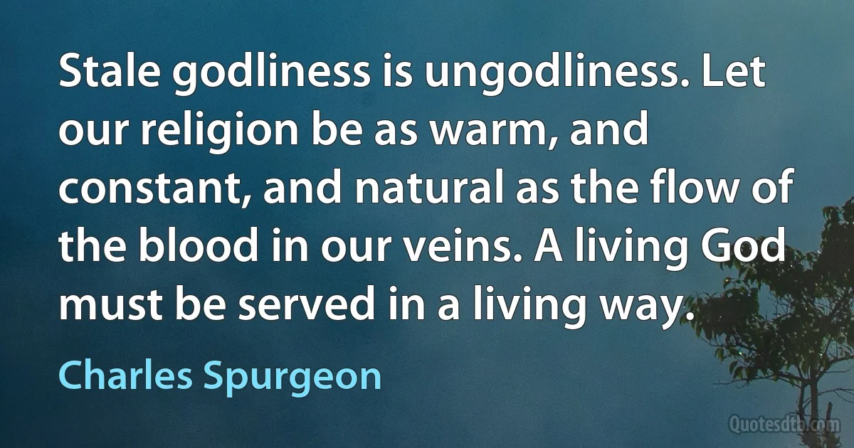 Stale godliness is ungodliness. Let our religion be as warm, and constant, and natural as the flow of the blood in our veins. A living God must be served in a living way. (Charles Spurgeon)