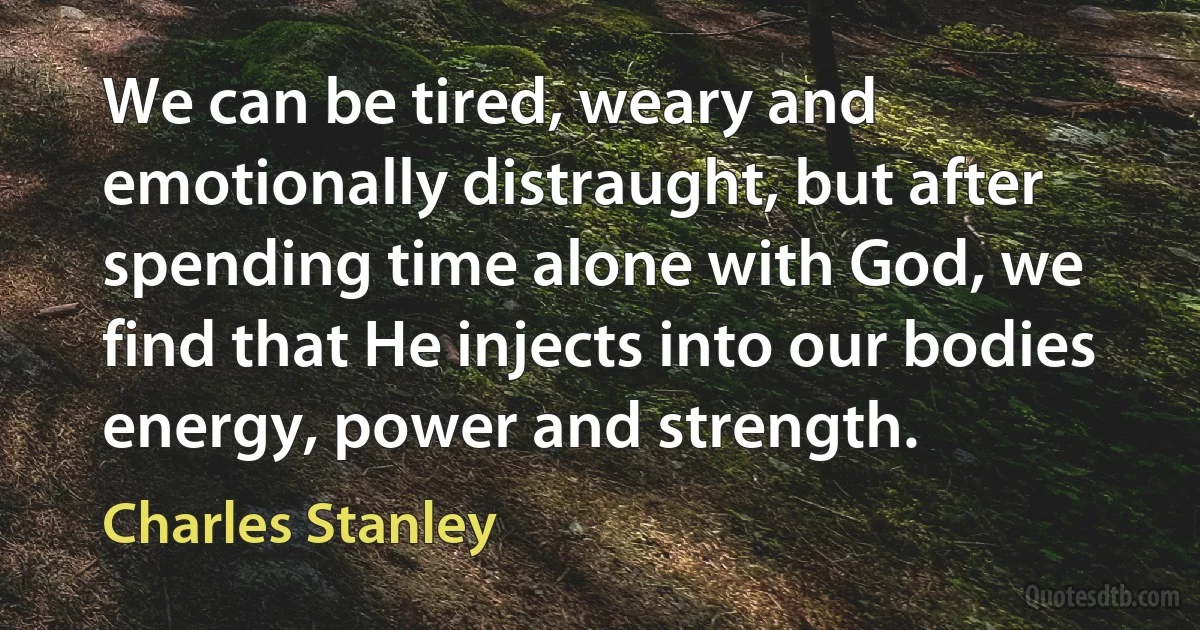 We can be tired, weary and emotionally distraught, but after spending time alone with God, we find that He injects into our bodies energy, power and strength. (Charles Stanley)