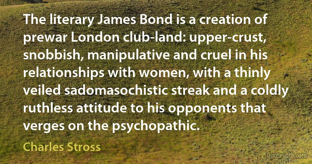 The literary James Bond is a creation of prewar London club-land: upper-crust, snobbish, manipulative and cruel in his relationships with women, with a thinly veiled sadomasochistic streak and a coldly ruthless attitude to his opponents that verges on the psychopathic. (Charles Stross)