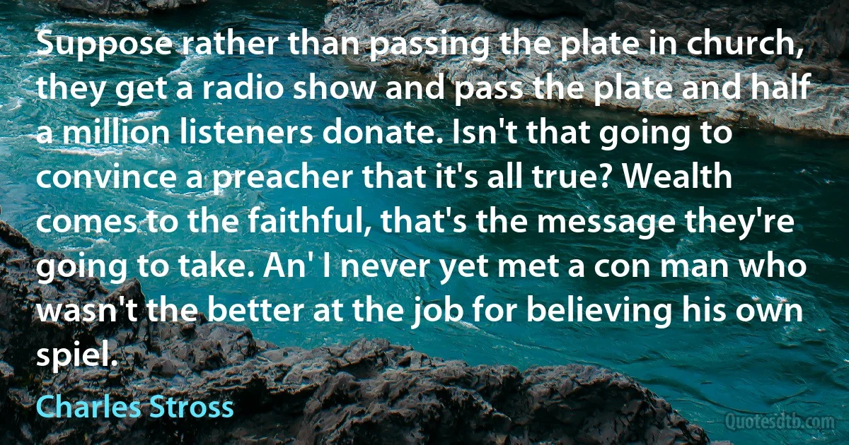 Suppose rather than passing the plate in church, they get a radio show and pass the plate and half a million listeners donate. Isn't that going to convince a preacher that it's all true? Wealth comes to the faithful, that's the message they're going to take. An' I never yet met a con man who wasn't the better at the job for believing his own spiel. (Charles Stross)