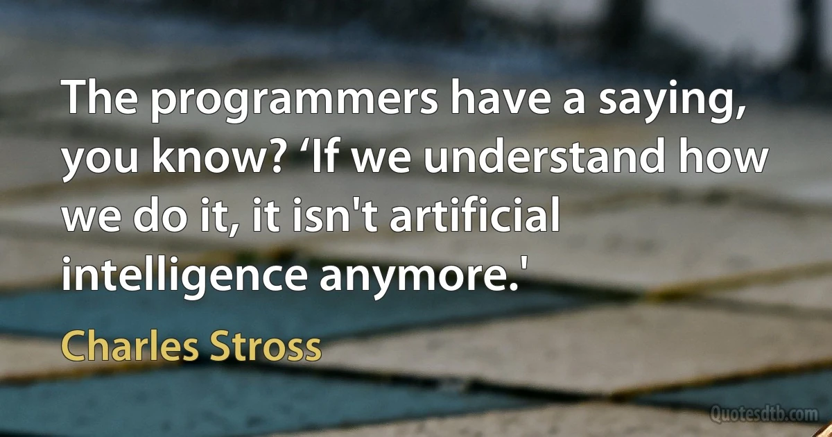 The programmers have a saying, you know? ‘If we understand how we do it, it isn't artificial intelligence anymore.' (Charles Stross)