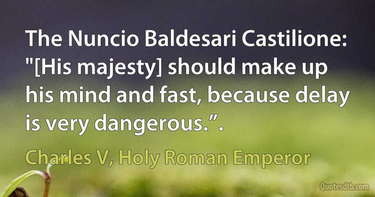 The Nuncio Baldesari Castilione: "[His majesty] should make up his mind and fast, because delay is very dangerous.”. (Charles V, Holy Roman Emperor)