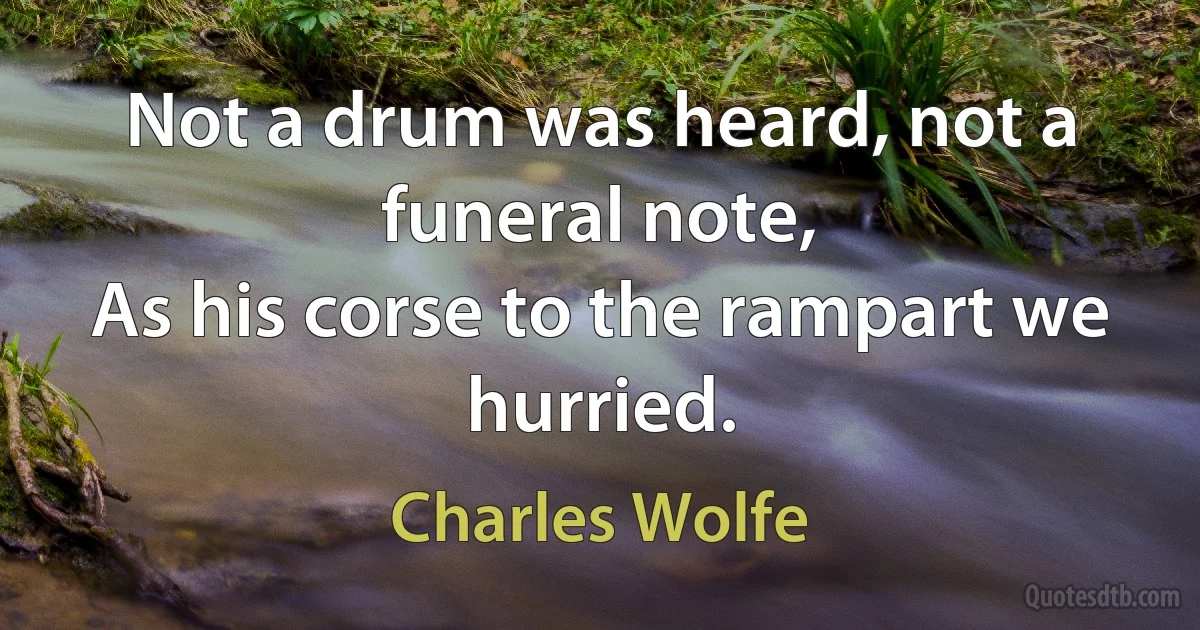 Not a drum was heard, not a funeral note,
As his corse to the rampart we hurried. (Charles Wolfe)