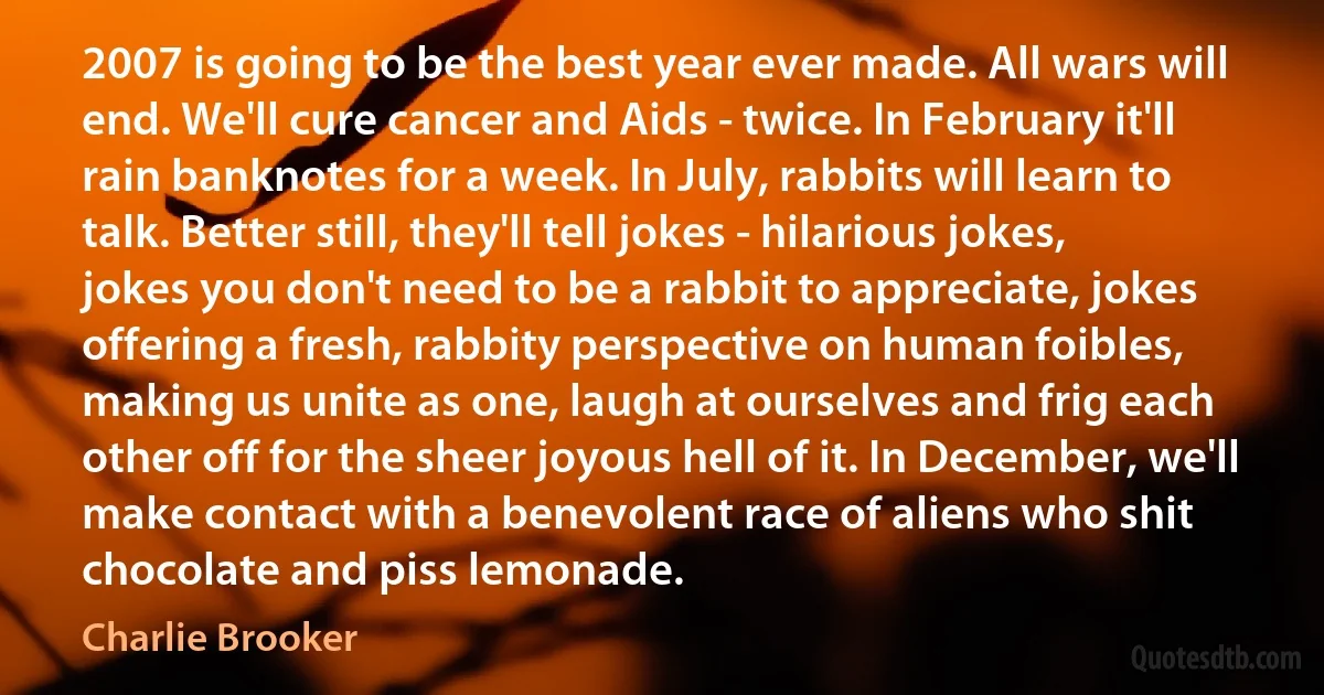 2007 is going to be the best year ever made. All wars will end. We'll cure cancer and Aids - twice. In February it'll rain banknotes for a week. In July, rabbits will learn to talk. Better still, they'll tell jokes - hilarious jokes, jokes you don't need to be a rabbit to appreciate, jokes offering a fresh, rabbity perspective on human foibles, making us unite as one, laugh at ourselves and frig each other off for the sheer joyous hell of it. In December, we'll make contact with a benevolent race of aliens who shit chocolate and piss lemonade. (Charlie Brooker)