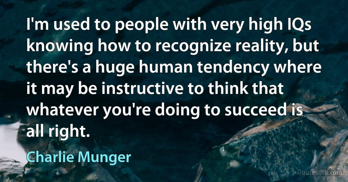 I'm used to people with very high IQs knowing how to recognize reality, but there's a huge human tendency where it may be instructive to think that whatever you're doing to succeed is all right. (Charlie Munger)