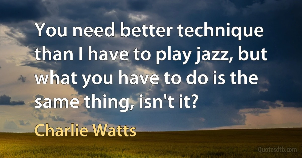 You need better technique than I have to play jazz, but what you have to do is the same thing, isn't it? (Charlie Watts)