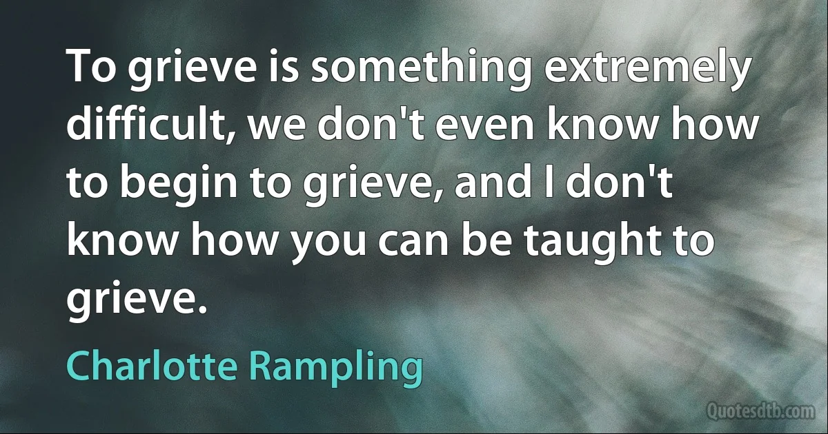 To grieve is something extremely difficult, we don't even know how to begin to grieve, and I don't know how you can be taught to grieve. (Charlotte Rampling)