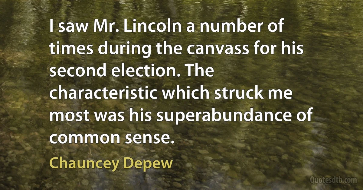 I saw Mr. Lincoln a number of times during the canvass for his second election. The characteristic which struck me most was his superabundance of common sense. (Chauncey Depew)