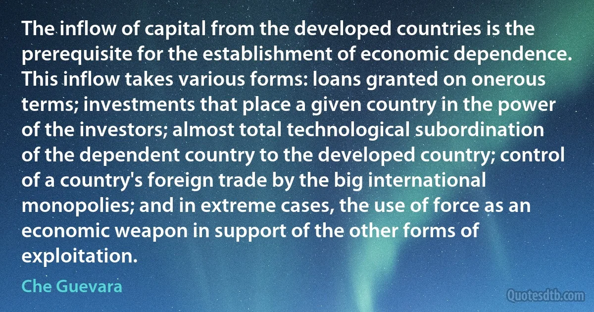 The inflow of capital from the developed countries is the prerequisite for the establishment of economic dependence. This inflow takes various forms: loans granted on onerous terms; investments that place a given country in the power of the investors; almost total technological subordination of the dependent country to the developed country; control of a country's foreign trade by the big international monopolies; and in extreme cases, the use of force as an economic weapon in support of the other forms of exploitation. (Che Guevara)