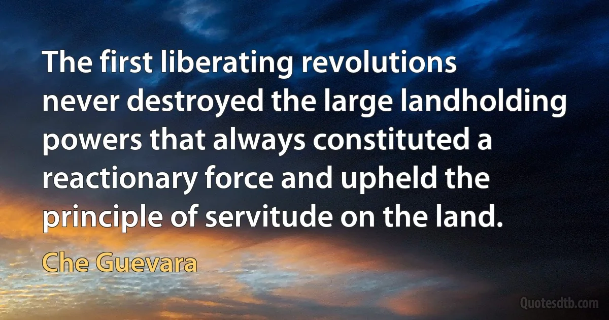 The first liberating revolutions never destroyed the large landholding powers that always constituted a reactionary force and upheld the principle of servitude on the land. (Che Guevara)