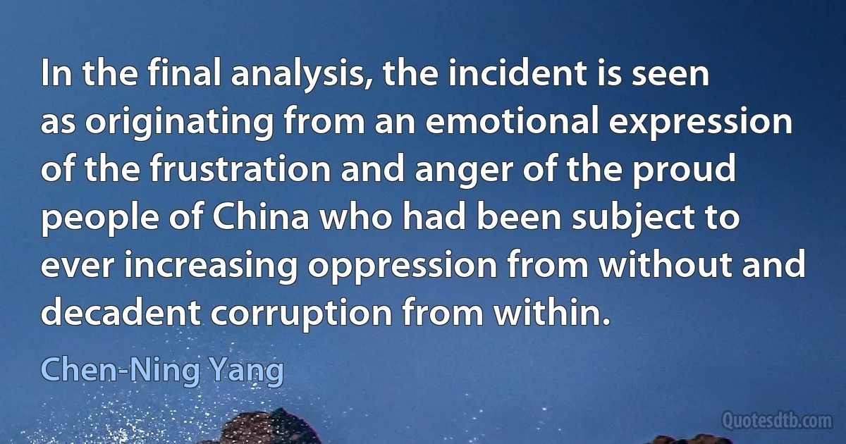 In the final analysis, the incident is seen as originating from an emotional expression of the frustration and anger of the proud people of China who had been subject to ever increasing oppression from without and decadent corruption from within. (Chen-Ning Yang)