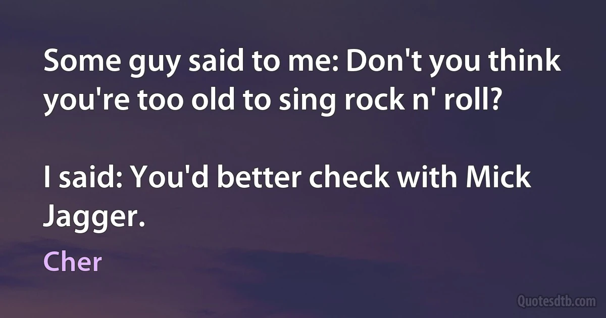 Some guy said to me: Don't you think you're too old to sing rock n' roll?

I said: You'd better check with Mick Jagger. (Cher)