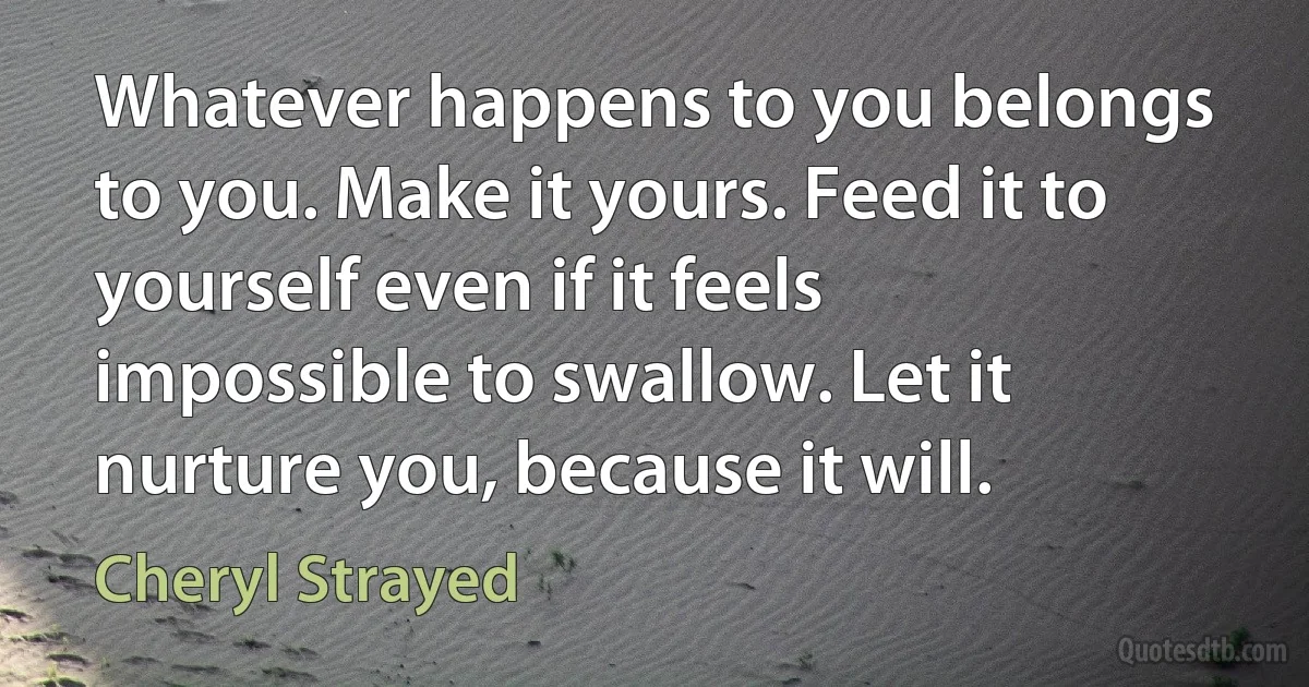 Whatever happens to you belongs to you. Make it yours. Feed it to yourself even if it feels impossible to swallow. Let it nurture you, because it will. (Cheryl Strayed)