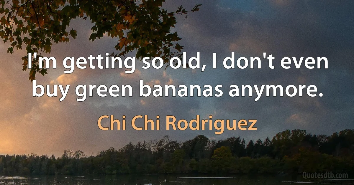 I'm getting so old, I don't even buy green bananas anymore. (Chi Chi Rodriguez)