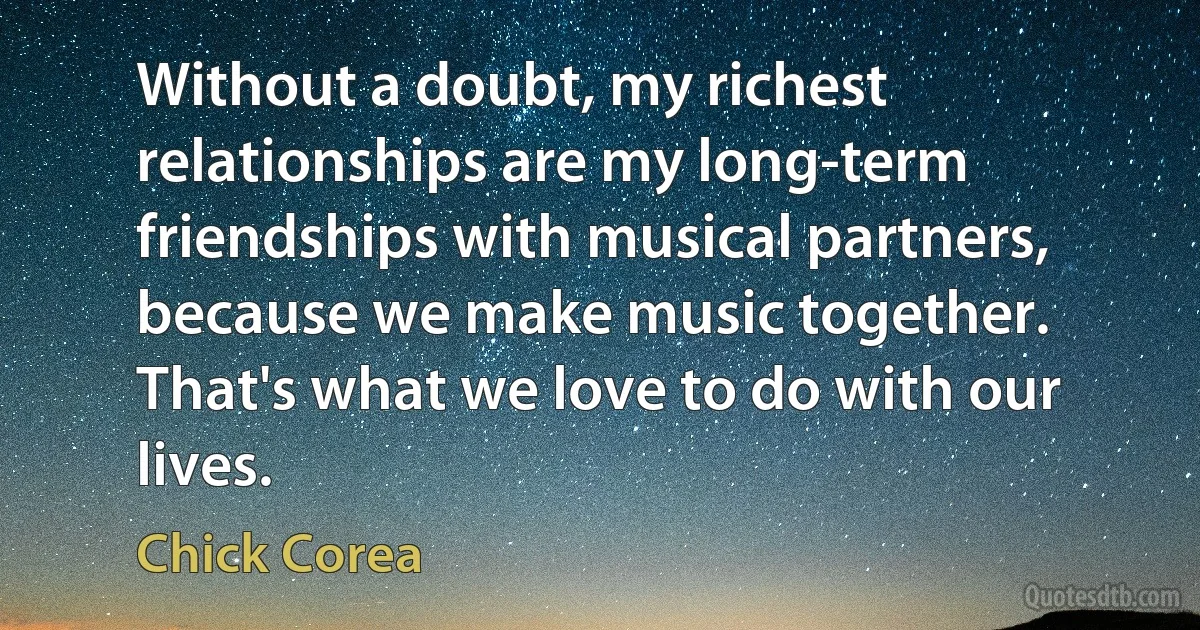 Without a doubt, my richest relationships are my long-term friendships with musical partners, because we make music together. That's what we love to do with our lives. (Chick Corea)