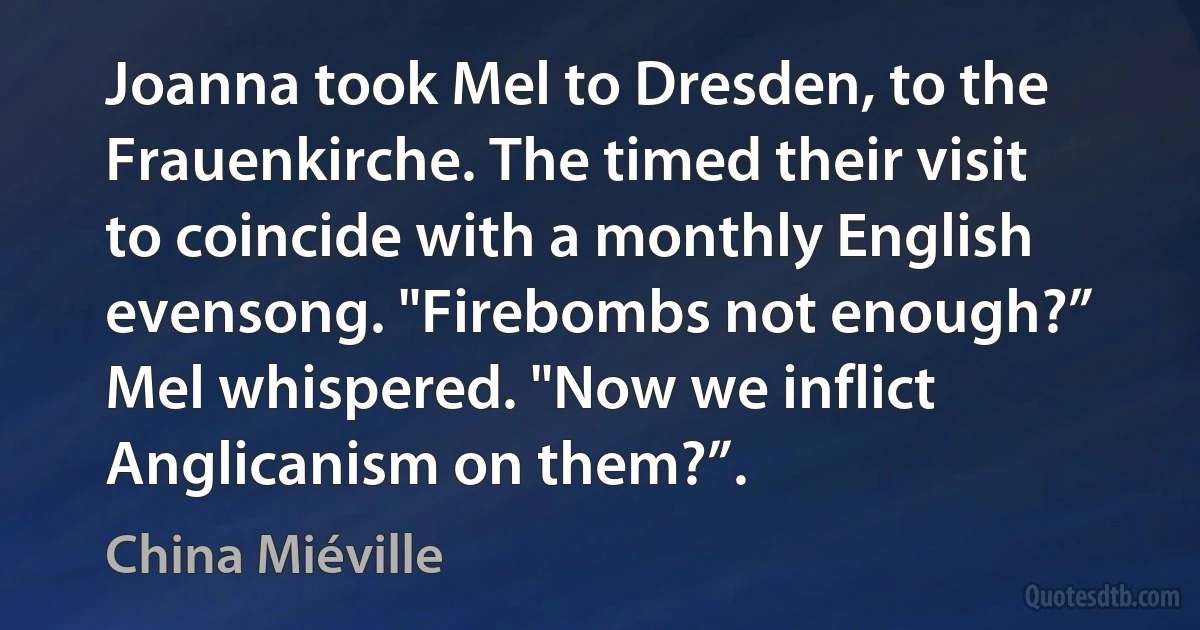 Joanna took Mel to Dresden, to the Frauenkirche. The timed their visit to coincide with a monthly English evensong. "Firebombs not enough?” Mel whispered. "Now we inflict Anglicanism on them?”. (China Miéville)