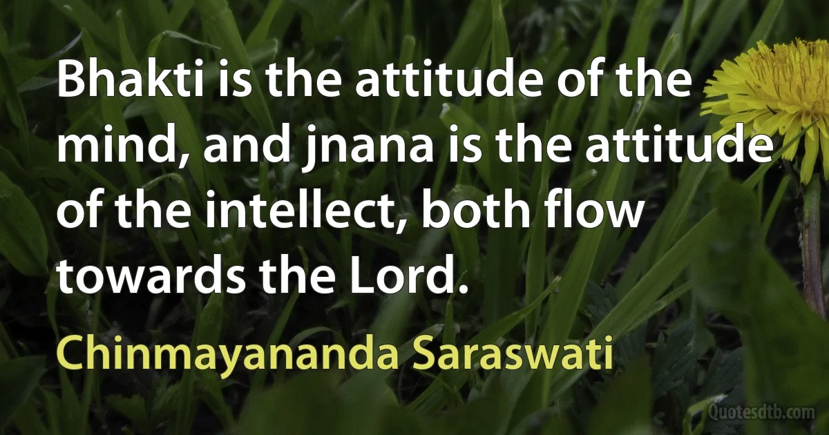 Bhakti is the attitude of the mind, and jnana is the attitude of the intellect, both flow towards the Lord. (Chinmayananda Saraswati)