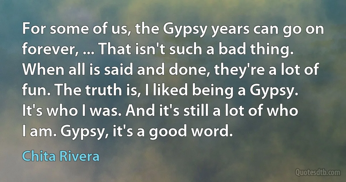 For some of us, the Gypsy years can go on forever, ... That isn't such a bad thing. When all is said and done, they're a lot of fun. The truth is, I liked being a Gypsy. It's who I was. And it's still a lot of who I am. Gypsy, it's a good word. (Chita Rivera)