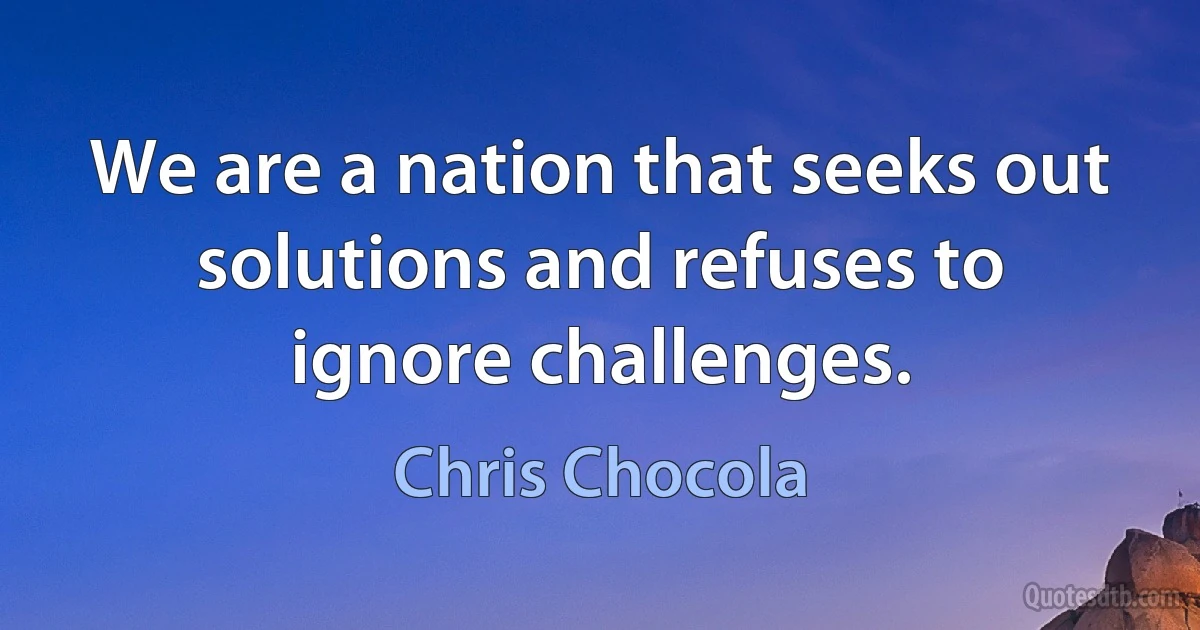 We are a nation that seeks out solutions and refuses to ignore challenges. (Chris Chocola)