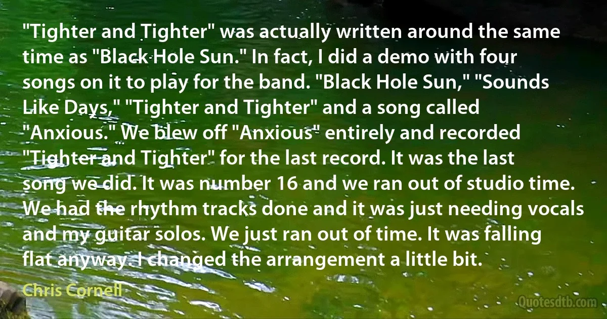 "Tighter and Tighter" was actually written around the same time as "Black Hole Sun." In fact, I did a demo with four songs on it to play for the band. "Black Hole Sun," "Sounds Like Days," "Tighter and Tighter" and a song called "Anxious." We blew off "Anxious" entirely and recorded "Tighter and Tighter" for the last record. It was the last song we did. It was number 16 and we ran out of studio time. We had the rhythm tracks done and it was just needing vocals and my guitar solos. We just ran out of time. It was falling flat anyway. I changed the arrangement a little bit. (Chris Cornell)