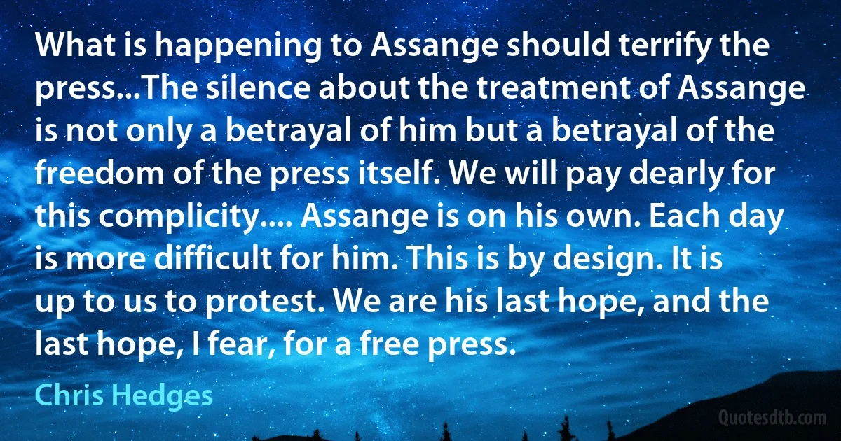 What is happening to Assange should terrify the press...The silence about the treatment of Assange is not only a betrayal of him but a betrayal of the freedom of the press itself. We will pay dearly for this complicity.... Assange is on his own. Each day is more difficult for him. This is by design. It is up to us to protest. We are his last hope, and the last hope, I fear, for a free press. (Chris Hedges)