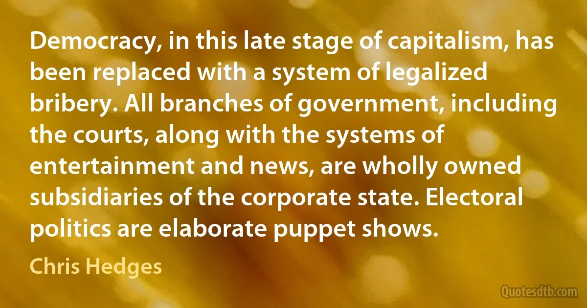 Democracy, in this late stage of capitalism, has been replaced with a system of legalized bribery. All branches of government, including the courts, along with the systems of entertainment and news, are wholly owned subsidiaries of the corporate state. Electoral politics are elaborate puppet shows. (Chris Hedges)