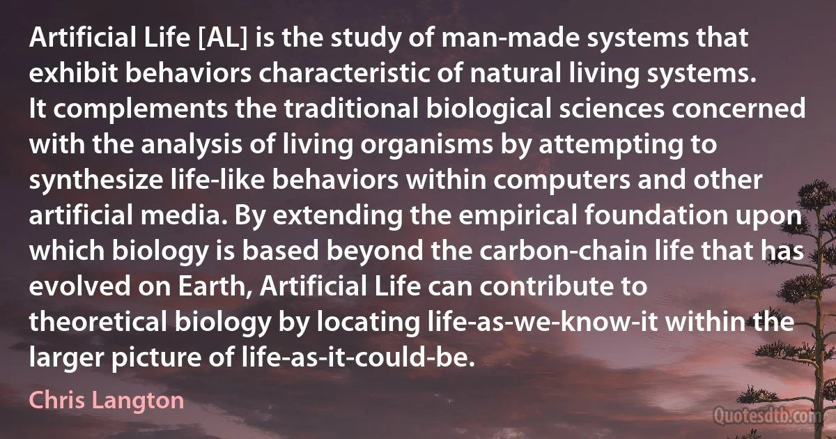 Artificial Life [AL] is the study of man-made systems that exhibit behaviors characteristic of natural living systems. It complements the traditional biological sciences concerned with the analysis of living organisms by attempting to synthesize life-like behaviors within computers and other artificial media. By extending the empirical foundation upon which biology is based beyond the carbon-chain life that has evolved on Earth, Artificial Life can contribute to theoretical biology by locating life-as-we-know-it within the larger picture of life-as-it-could-be. (Chris Langton)