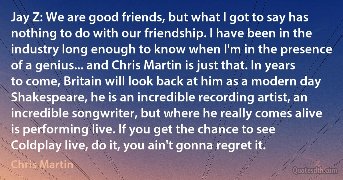 Jay Z: We are good friends, but what I got to say has nothing to do with our friendship. I have been in the industry long enough to know when I'm in the presence of a genius... and Chris Martin is just that. In years to come, Britain will look back at him as a modern day Shakespeare, he is an incredible recording artist, an incredible songwriter, but where he really comes alive is performing live. If you get the chance to see Coldplay live, do it, you ain't gonna regret it. (Chris Martin)