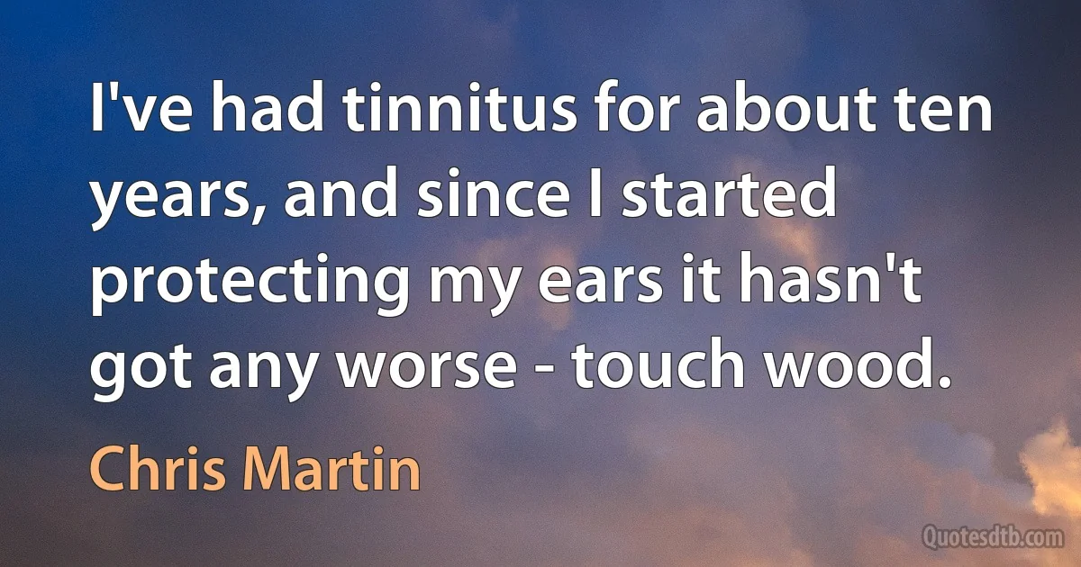 I've had tinnitus for about ten years, and since I started protecting my ears it hasn't got any worse - touch wood. (Chris Martin)