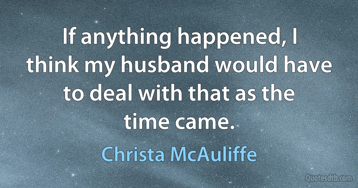 If anything happened, I think my husband would have to deal with that as the time came. (Christa McAuliffe)