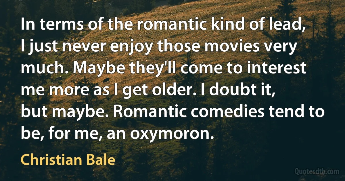 In terms of the romantic kind of lead, I just never enjoy those movies very much. Maybe they'll come to interest me more as I get older. I doubt it, but maybe. Romantic comedies tend to be, for me, an oxymoron. (Christian Bale)