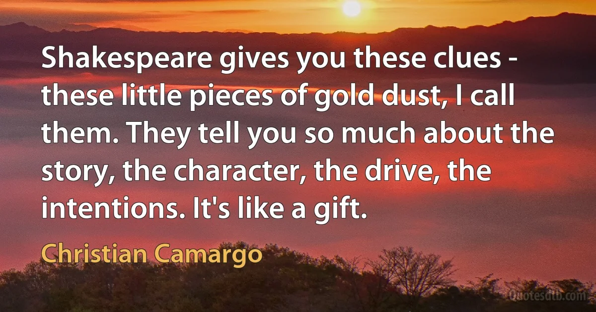 Shakespeare gives you these clues - these little pieces of gold dust, I call them. They tell you so much about the story, the character, the drive, the intentions. It's like a gift. (Christian Camargo)