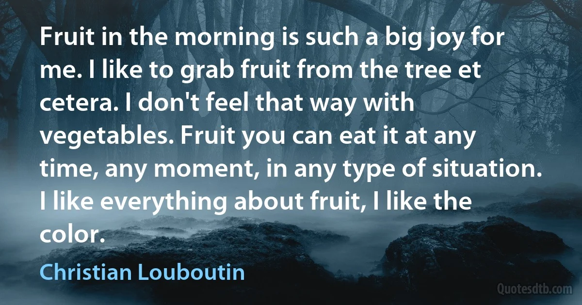 Fruit in the morning is such a big joy for me. I like to grab fruit from the tree et cetera. I don't feel that way with vegetables. Fruit you can eat it at any time, any moment, in any type of situation. I like everything about fruit, I like the color. (Christian Louboutin)