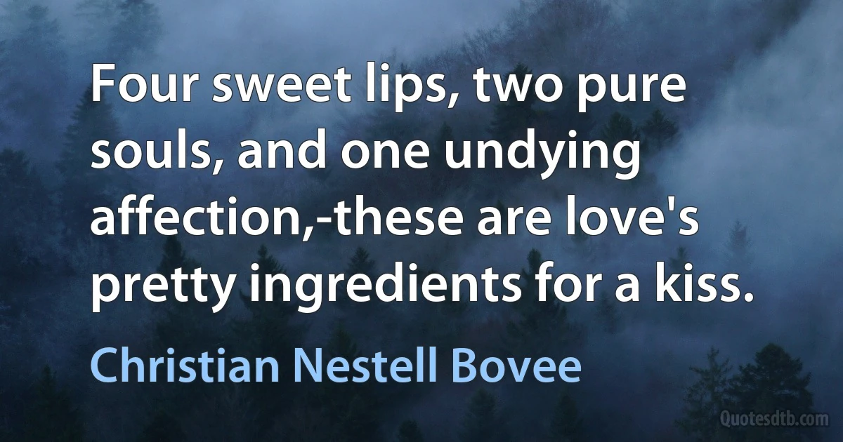 Four sweet lips, two pure souls, and one undying affection,-these are love's pretty ingredients for a kiss. (Christian Nestell Bovee)