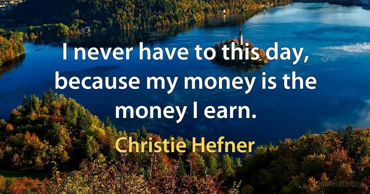 I never have to this day, because my money is the money I earn. (Christie Hefner)