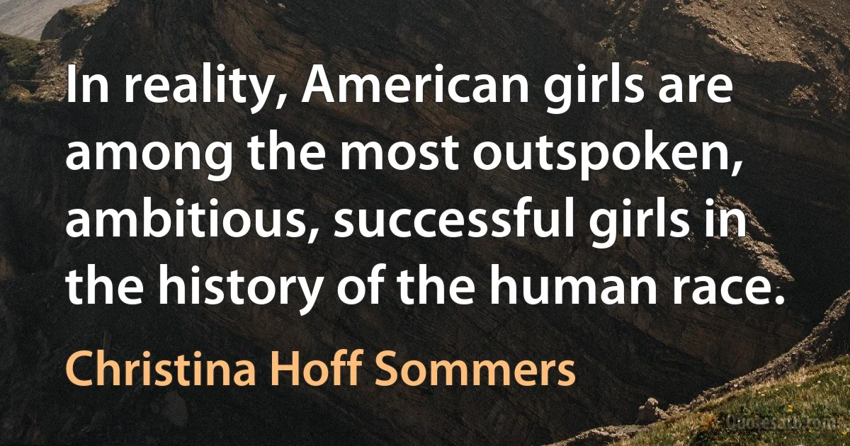 In reality, American girls are among the most outspoken, ambitious, successful girls in the history of the human race. (Christina Hoff Sommers)