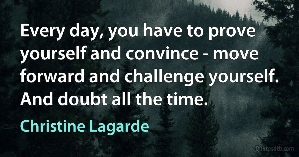 Every day, you have to prove yourself and convince - move forward and challenge yourself. And doubt all the time. (Christine Lagarde)