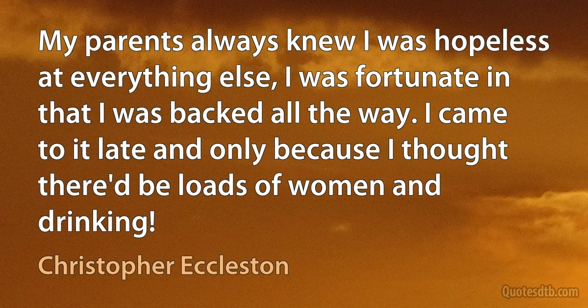 My parents always knew I was hopeless at everything else, I was fortunate in that I was backed all the way. I came to it late and only because I thought there'd be loads of women and drinking! (Christopher Eccleston)