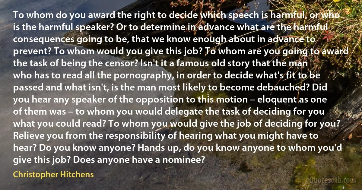 To whom do you award the right to decide which speech is harmful, or who is the harmful speaker? Or to determine in advance what are the harmful consequences going to be, that we know enough about in advance to prevent? To whom would you give this job? To whom are you going to award the task of being the censor? Isn't it a famous old story that the man who has to read all the pornography, in order to decide what's fit to be passed and what isn't, is the man most likely to become debauched? Did you hear any speaker of the opposition to this motion – eloquent as one of them was – to whom you would delegate the task of deciding for you what you could read? To whom you would give the job of deciding for you? Relieve you from the responsibility of hearing what you might have to hear? Do you know anyone? Hands up, do you know anyone to whom you'd give this job? Does anyone have a nominee? (Christopher Hitchens)