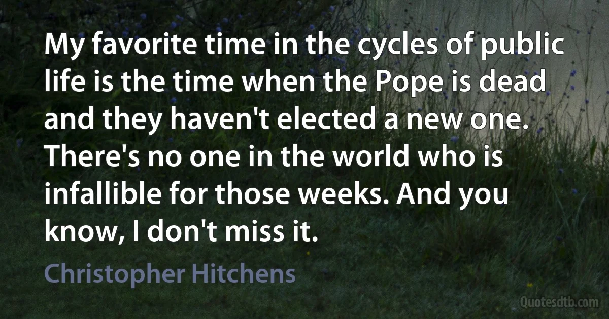 My favorite time in the cycles of public life is the time when the Pope is dead and they haven't elected a new one. There's no one in the world who is infallible for those weeks. And you know, I don't miss it. (Christopher Hitchens)