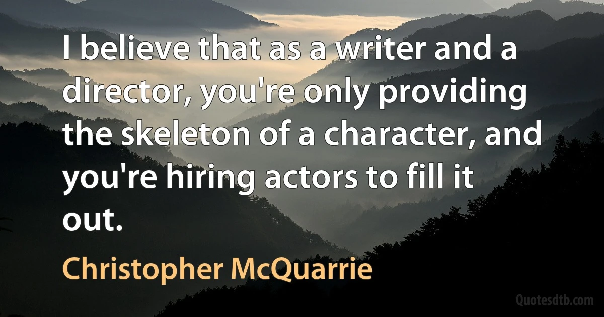 I believe that as a writer and a director, you're only providing the skeleton of a character, and you're hiring actors to fill it out. (Christopher McQuarrie)