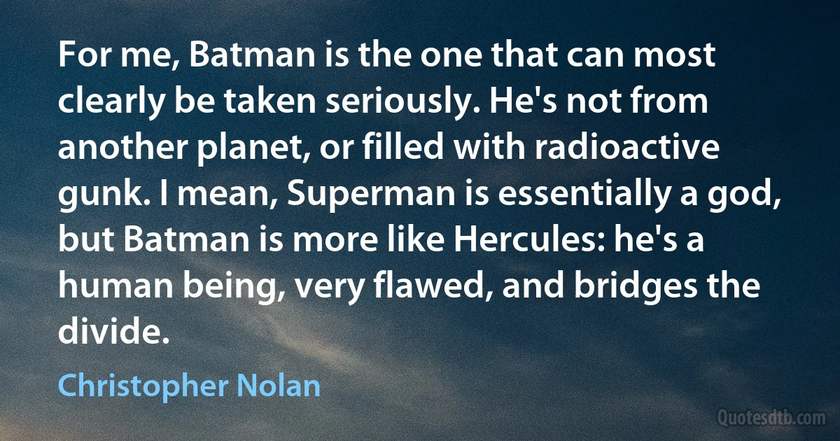 For me, Batman is the one that can most clearly be taken seriously. He's not from another planet, or filled with radioactive gunk. I mean, Superman is essentially a god, but Batman is more like Hercules: he's a human being, very flawed, and bridges the divide. (Christopher Nolan)