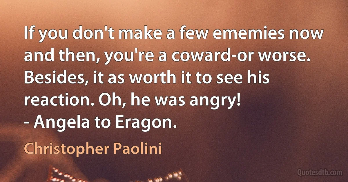 If you don't make a few ememies now and then, you're a coward-or worse. Besides, it as worth it to see his reaction. Oh, he was angry!
- Angela to Eragon. (Christopher Paolini)