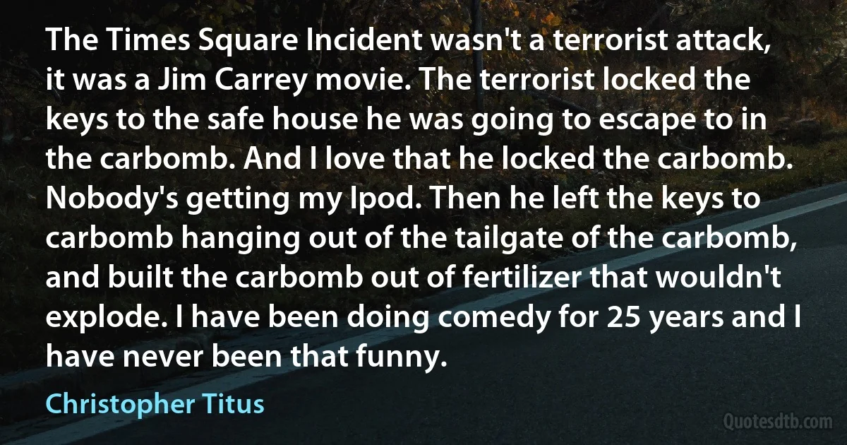 The Times Square Incident wasn't a terrorist attack, it was a Jim Carrey movie. The terrorist locked the keys to the safe house he was going to escape to in the carbomb. And I love that he locked the carbomb. Nobody's getting my Ipod. Then he left the keys to carbomb hanging out of the tailgate of the carbomb, and built the carbomb out of fertilizer that wouldn't explode. I have been doing comedy for 25 years and I have never been that funny. (Christopher Titus)