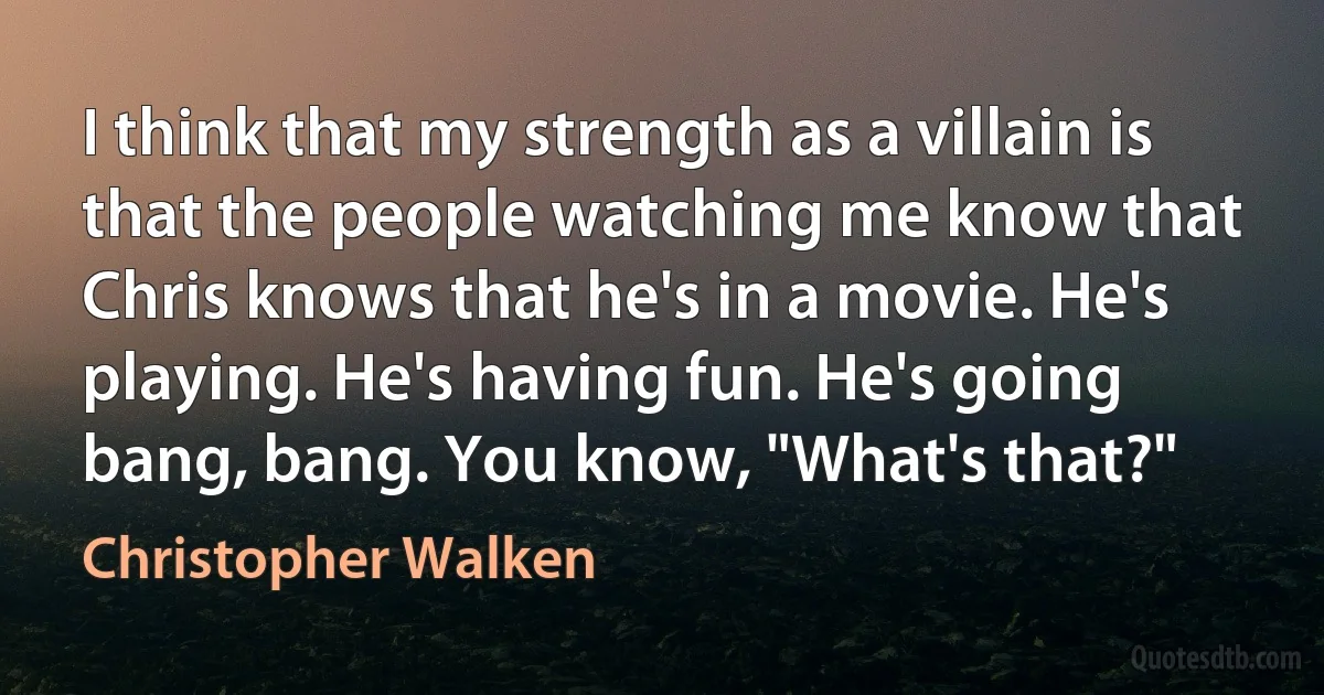 I think that my strength as a villain is that the people watching me know that Chris knows that he's in a movie. He's playing. He's having fun. He's going bang, bang. You know, "What's that?" (Christopher Walken)