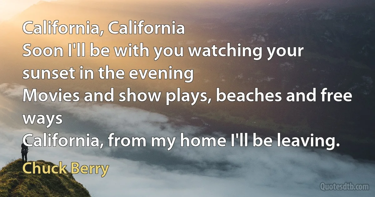 California, California
Soon I'll be with you watching your sunset in the evening
Movies and show plays, beaches and free ways
California, from my home I'll be leaving. (Chuck Berry)