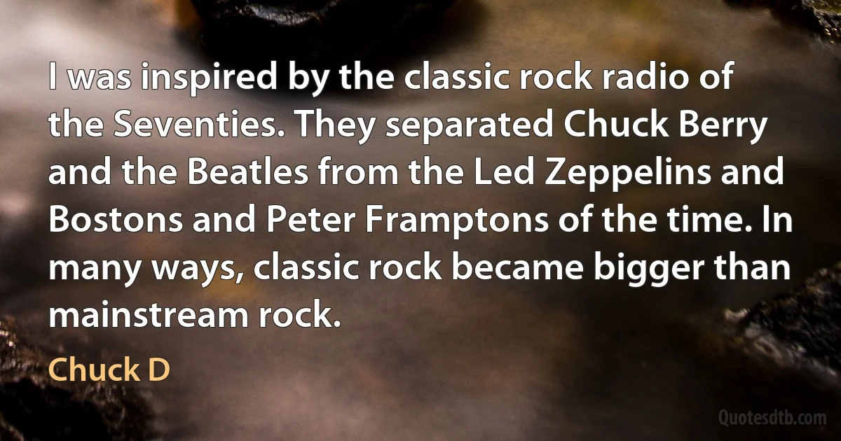 I was inspired by the classic rock radio of the Seventies. They separated Chuck Berry and the Beatles from the Led Zeppelins and Bostons and Peter Framptons of the time. In many ways, classic rock became bigger than mainstream rock. (Chuck D)