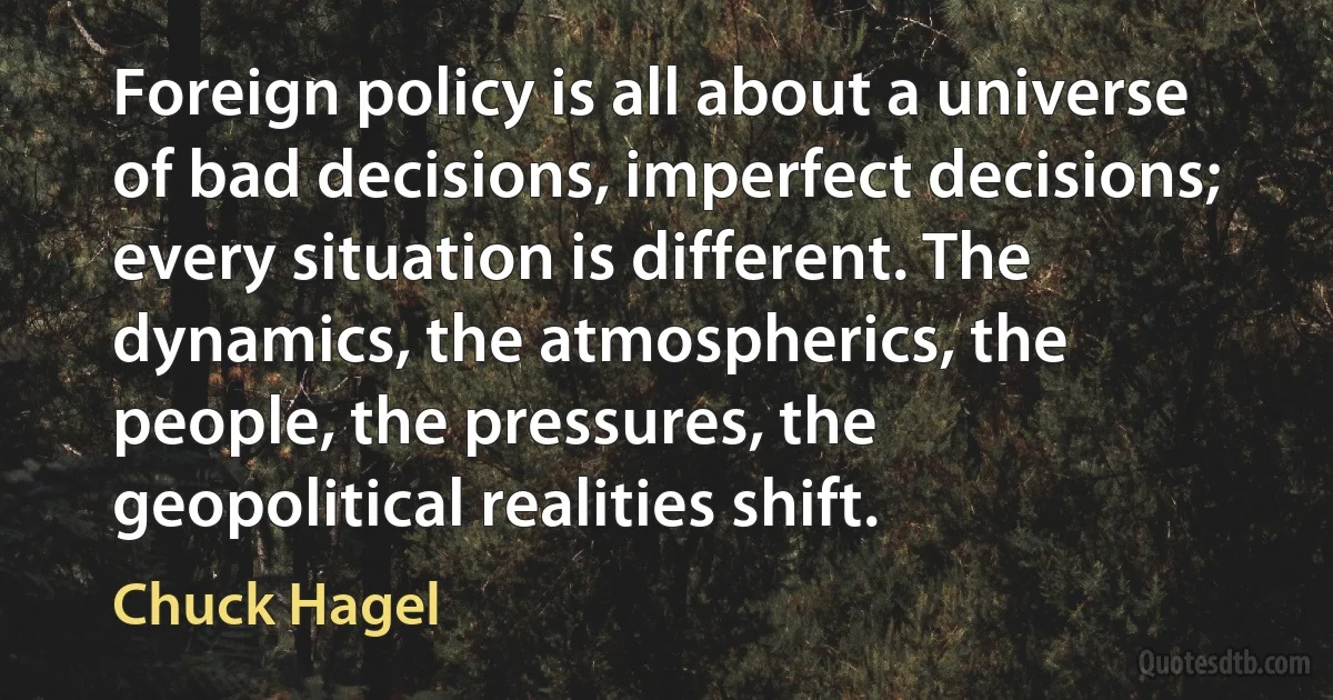 Foreign policy is all about a universe of bad decisions, imperfect decisions; every situation is different. The dynamics, the atmospherics, the people, the pressures, the geopolitical realities shift. (Chuck Hagel)