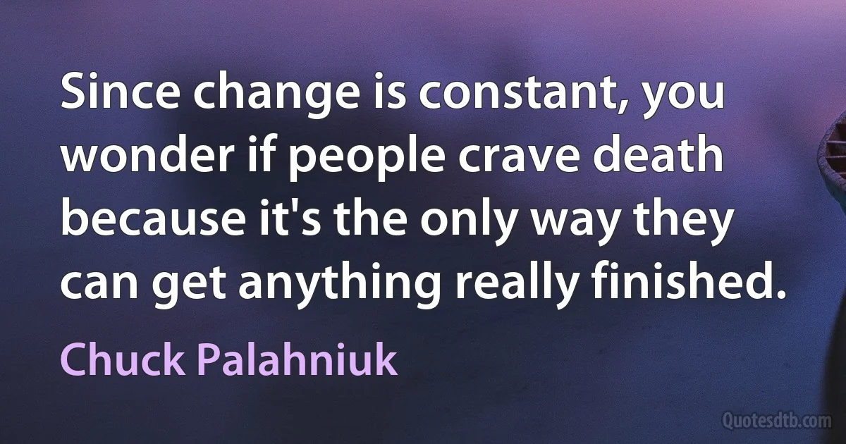 Since change is constant, you wonder if people crave death because it's the only way they can get anything really finished. (Chuck Palahniuk)